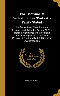 The Doctrine Of Predestination, Truly And Fairly Stated: Confirmed From Clear Scripture Evidence, And Defended Against All The Material Arguments And Objections Advanced Against It, To Which Is Prefixed, A Short And Faithful Narrative Of A Remarkable - Blair, Samuel