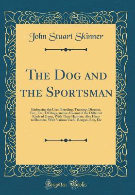 The Dog and the Sportsman: Embracing the Uses, Breeding, Training, Diseases, Etc;, Etc;, of Dogs, and an Account of the Different Kinds of Game, with Their Habitats; Also Hints to Shooters, with Various Useful Recipes, Etc;, Etc (Classic Reprint) - Skinner, John Stuart