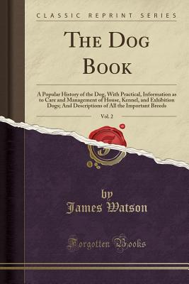 The Dog Book, Vol. 2: A Popular History of the Dog, with Practical, Information as to Care and Management of House, Kennel, and Exhibition Dogs; And Descriptions of All the Important Breeds (Classic Reprint) - Watson, James