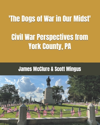 The Dogs of War in Our Midst: Civil War Perspectives from York County, Pa. - Mingus, Scott L, and McClure, James