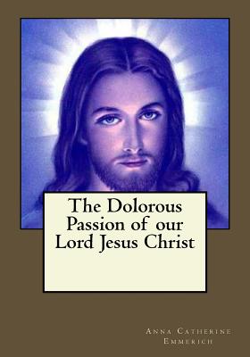 The Dolorous Passion of our Lord Jesus Christ - Gouveia, Andrea (Editor), and Emmerich, Anna Catherine