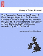 The Domesday Book for the County of Kent, Being That Portion of a Return of Owners of Land in England and Wales in the Year 1873, Which Refers to the County of Kent Corrected with Introductory Remarks. by W. E. Baxter, Etc.