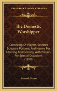 The Domestic Worshipper: Consisting of Prayers, Selected Scripture Portions, and Hymns for Morning and Evening, with Prayers for Special Occasions (1850)