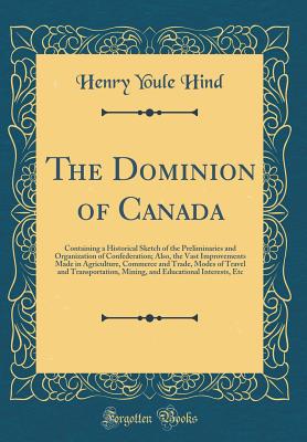 The Dominion of Canada: Containing a Historical Sketch of the Preliminaries and Organization of Confederation; Also, the Vast Improvements Made in Agriculture, Commerce and Trade, Modes of Travel and Transportation, Mining, and Educational Interests, Etc - Hind, Henry Youle