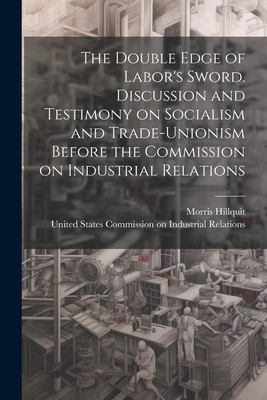 The Double Edge of Labor's Sword. Discussion and Testimony on Socialism and Trade-unionism Before the Commission on Industrial Relations - United States Commission on Industria (Creator), and Hillquit, Morris