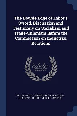 The Double Edge of Labor's Sword. Discussion and Testimony on Socialism and Trade-unionism Before the Commission on Industrial Relations - United States Commission on Industrial R (Creator), and Hillquit, Morris