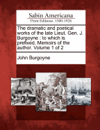 The Dramatic and Poetical Works of the Late Lieut. Gen. J. Burgoyne: To Which Is Prefixed, Memoirs of the Author. Volume 1 of 2