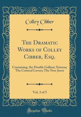 The Dramatic Works of Colley Cibber, Esq., Vol. 3 of 5: Containing, the Double Gallant; Ximena; The Comical Lovers; The Non-Juror (Classic Reprint) - Cibber, Colley