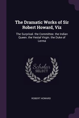 The Dramatic Works of Sir Robert Howard, Viz: The Surprisal. the Committee. the Indian Queen. the Vestal Virgin. the Duke of Lerma - Howard, Robert, Sir