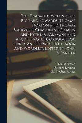 The Dramatic Writings of Richard Edwards, Thomas Norton and Thomas Sackville, Comprising Damon and Pythias, Palamon and Arcyte (Note), Gorboduc, or Ferrex and Porrex, Note-book and Wordlist. Edited by John S. Farmer - Farmer, John Stephen, and Norton, Thomas, and Edwards, Richard