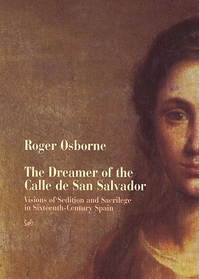 The Dreamer of the Calle de San Salvador: Visions of Sedition and Sacrilege in Sixteenth-Century Spain - Osborne, Roger