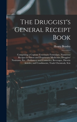 The Druggist's General Receipt Book: Comprising a Copious Veterinary Formulary, Numerous Recipes in Patent and Proprietary Medicines, Druggists' Nostrums, etc.: Perfumery and Cosmetics, Beverages, Dietetic Articles, and Condiments, Trade Chemicals, Scie - Beasley, Henry