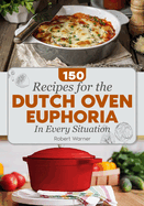 The Dutch Oven Euphoria. 150 RE IPES FOR EVERY SITUATION: Delicious Meals for Two, Breakfasts & Dinners, and Mastering Bread Baking for Everyday Cooking for the Whole Family.
