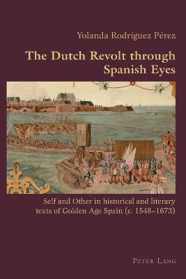 The Dutch Revolt through Spanish Eyes: Self and Other in historical and literary texts of Golden Age Spain (c. 1548-1673) - Canaparo, Claudio, and Rodriguez, Yolanda