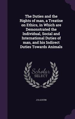 The Duties and the Rights of man, a Treatise on Ethics, in Which are Demonstrated the Individual, Social and International Duties of man, and his Indirect Duties Towards Animals - Austin, J B