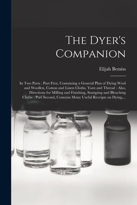 The Dyer's Companion: in Two Parts: Part First, Containing a General Plan of Dying Wool and Woollen, Cotton and Linen Cloths, Yarn and Thread: Also, Directions for Milling and Finishing, Stamping and Bleaching Cloths: Part Second, Contains Many... - Bemiss, Elijah