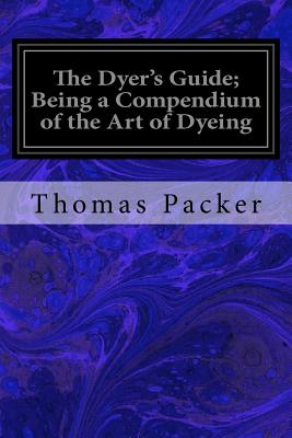 The Dyer's Guide; Being a Compendium of the Art of Dyeing - Packer, Thomas
