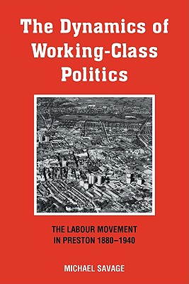 The Dynamics of Working-Class Politics: The Labour Movement in Preston, 1880 1940 - Savage, Michael