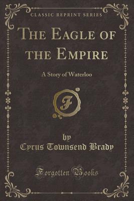 The Eagle of the Empire: A Story of Waterloo (Classic Reprint) - Brady, Cyrus Townsend