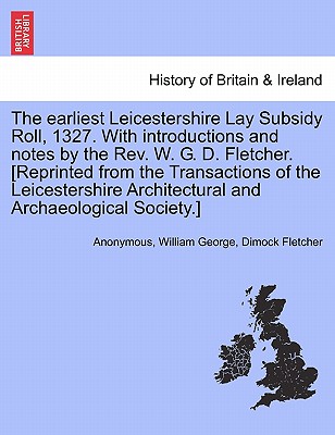 The Earliest Leicestershire Lay Subsidy Roll, 1327. with Introductions and Notes by the REV. W. G. D. Fletcher. [Reprinted from the Transactions of the Leicestershire Architectural and Archaeological Society.] - Anonymous, and Fletcher, William George Dimock