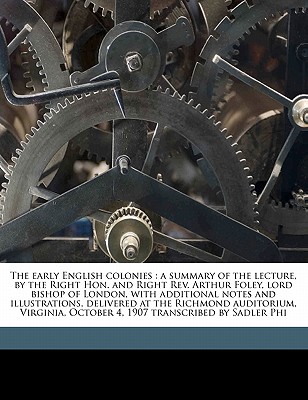 The Early English Colonies: A Summary of the Lecture, by the Right Hon. and Right REV. Arthur Foley, Lord Bishop of London, with Additional Notes and Illustrations, Delivered at the Richmond Auditorium, Virginia, October 4, 1907 Transcribed by Sadler Phi - Winnington-Ingram, Arthur Foley, and Phillips, Sadler