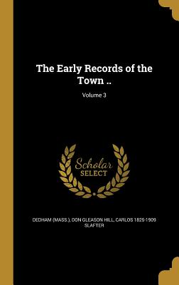 The Early Records of the Town ..; Volume 3 - Dedham (Mass ) (Creator), and Hill, Don Gleason, and Slafter, Carlos 1825-1909