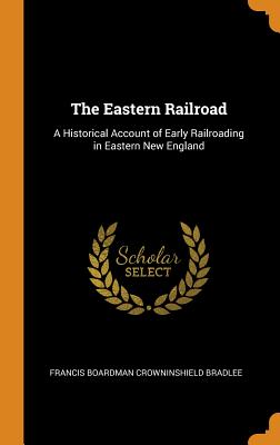 The Eastern Railroad: A Historical Account of Early Railroading in Eastern New England - Bradlee, Francis Boardman Crowninshield