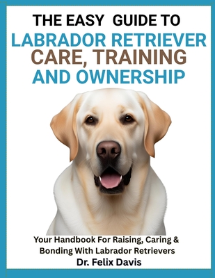 The Easy Guide to Labrador Retriever Training, Care, and Ownership: Your Handbook For Raising, Caring & Bonding With Labrador Retrievers - Davis, Felix, Dr.