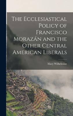 The Ecclesiastical Policy of Francisco Morazn and the Other Central American Liberals - Williams, Mary Wilhelmine 1878-