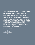 The Ecclesiastical Polity and Other Works of Richard Hooker: With His Life by I. Walton. to Which Are Added, the 'Christian Letter' to Mr. Hooker; And Dr. Covel's 'Just and Temperate Defence' in Reply to It [&C.] an Intr. and Notes by B. Hanbury