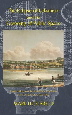 The Eclipse of Urbanism and the Greening of Public Space: Image Making and the Search for a Commons in the United States 1682-1865 - Luccarelli, Mark