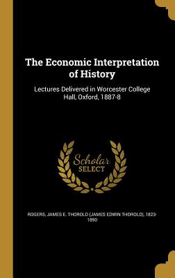 The Economic Interpretation of History: Lectures Delivered in Worcester College Hall, Oxford, 1887-8 - Rogers, James E Thorold (James Edwin Th (Creator)