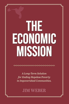 The Economic Mission: A Long-Term Solution for Ending Hopeless Poverty in Impoverished Communities - Weber, Jim