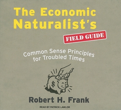 The Economic Naturalist's Field Guide: Common Sense Principles for Troubled Times - Frank, Robert H, and Lawlor, Patrick Girard (Narrator)
