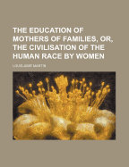 The Education of Mothers of Families, or the Civilisation of the Human Race by Women (Classic Reprint)