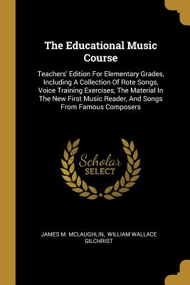 The Educational Music Course: Teachers' Edition For Elementary Grades, Including A Collection Of Rote Songs, Voice Training Exercises, The Material In The New First Music Reader, And Songs From Famous Composers - McLaughlin, James M, and William Wallace Gilchrist (Creator)