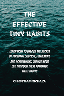 The Effective Tiny Habits: Learn How To Unlock The Secrets To Personal Success, Fulfilment, And Achievement. Change Your Life Through These Powerful Little Habits.