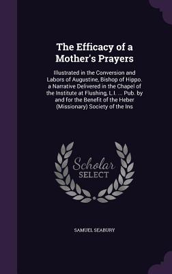 The Efficacy of a Mother's Prayers: Illustrated in the Conversion and Labors of Augustine, Bishop of Hippo. a Narrative Delivered in the Chapel of the Institute at Flushing, L.I. ... Pub. by and for the Benefit of the Heber (Missionary) Society of the Ins - Seabury, Samuel, III