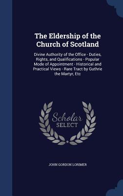 The Eldership of the Church of Scotland: Divine Authority of the Office - Duties, Rights, and Qualifications - Popular Mode of Appointment - Historical and Practical Views - Rare Tract by Guthrie the Martyr, Etc - Lorimer, John Gordon