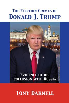 The Election Crimes of Donald J. Trump: Evidence of his collusion with Russia - Darnell, Tony