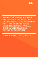 The Election of Guardians and District Councillors Under the Local Government ACT, 1894, with the Rules Made Thereunder and All the Statutes Required During the Election