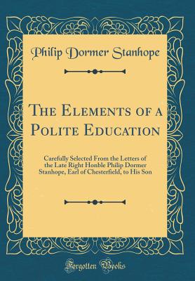 The Elements of a Polite Education: Carefully Selected from the Letters of the Late Right Honble Philip Dormer Stanhope, Earl of Chesterfield, to His Son (Classic Reprint) - Stanhope, Philip Dormer