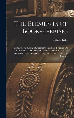 The Elements of Book-Keeping: Comprising a System of Merchants' Accounts, Founded On Real Business, and Adapted to Modern Practice. With an Appendix On Exchanges, Banking, and Other Commercial Subjects - Kelly, Patrick