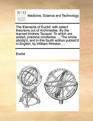 The Elements of Euclid; With Select Theorems Out of Archimedes. by the Learned Andrew Tacquet. to Which Are Added, Practical Corollaries, ... the Whole Abridg'd, and in This Fourth Edition Publish'd in English, by William Whiston, ... - Euclid