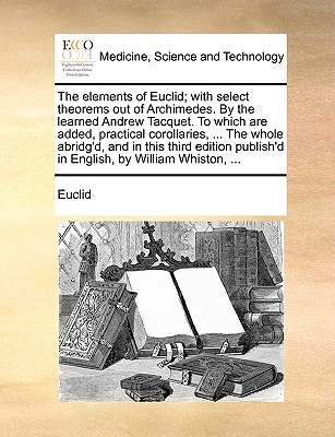 The Elements of Euclid; With Select Theorems Out of Archimedes. by the Learned Andrew Tacquet. to Which Are Added, Practical Corollaries, ... the Whole Abridg'd, and in This Third Edition Publish'd in English, by William Whiston, ... - Euclid