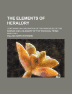 The Elements of Heraldry: Containing an Explanation of the Principles of the Science and a Glossary of the Technical Terms Employed