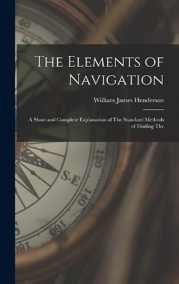 The Elements of Navigation: A Short and Complete Explanation of The Standard Methods of Finding The - Henderson, William James