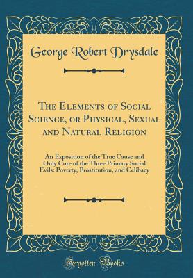 The Elements of Social Science, or Physical, Sexual and Natural Religion: An Exposition of the True Cause and Only Cure of the Three Primary Social Evils: Poverty, Prostitution, and Celibacy (Classic Reprint) - Drysdale, George Robert