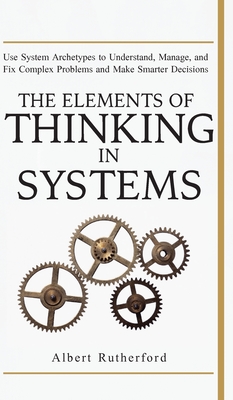 The Elements of Thinking in Systems: Use Systems Archetypes to Understand, Manage, and Fix Complex Problems and Make Smarter Decisions - Albert, Rutherford