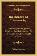 The Elements Of Trigonometry: Containing The Properties, Relations, And Calculations Of Sines, Tangents, Secants, Etc. (1788)